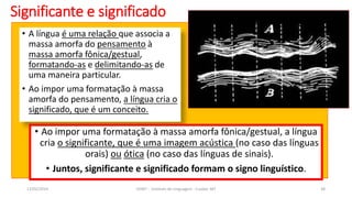 • A língua é uma relação que associa a
massa amorfa do pensamento à
massa amorfa fônica/gestual,
formatando-as e delimitando-as de
uma maneira particular.
• Ao impor uma formatação à massa
amorfa do pensamento, a língua cria o
significado, que é um conceito.
Significante e significado
12/02/2014 UFMT - Instituto de Linguagem - Cuiabá -MT 38
• Ao impor uma formatação à massa amorfa fônica/gestual, a língua
cria o significante, que é uma imagem acústica (no caso das línguas
orais) ou ótica (no caso das línguas de sinais).
• Juntos, significante e significado formam o signo linguístico.
 