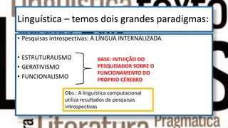 Linguística – temos dois grandes paradigmas:
• Pesquisas introspectivas: A LÍNGUA INTERNALIZADA
• ESTRUTURALISMO
• GERATIVISMO
• FUNCIONALISMO
BASE: INTUIÇÃO DO
PESQUISADOR SOBRE O
FUNCIONAMENTO DO
PROPRIO CÉREBRO
Obs.: A linguística computacional
utiliza resultados de pesquisas
introspectivas
12/02/2014 UFMT - Instituto de Linguagem - Cuiabá -MT 4
 