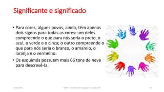 • Para cores, alguns povos, ainda, têm apenas
dois signos para todas as cores: um deles
compreende o que para nós seria o preto, o
azul, o verde e o cinza; o outro compreende o
que para nós seria o branco, o amarelo, o
laranja e o vermelho.
• Os esquimós possuem mais 66 tons de neve
para descrevê-la.
12/02/2014 UFMT - Instituto de Linguagem - Cuiabá -MT 43
Significante e significado
 