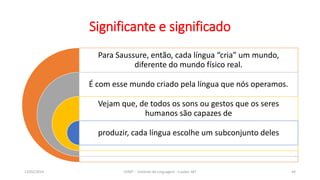 Para Saussure, então, cada língua “cria” um mundo,
diferente do mundo físico real.
É com esse mundo criado pela língua que nós operamos.
Vejam que, de todos os sons ou gestos que os seres
humanos são capazes de
produzir, cada língua escolhe um subconjunto deles
12/02/2014 UFMT - Instituto de Linguagem - Cuiabá -MT 44
Significante e significado
 
