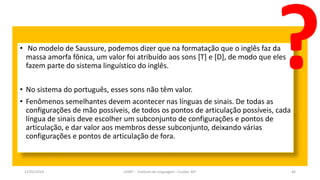 • No modelo de Saussure, podemos dizer que na formatação que o inglês faz da
massa amorfa fônica, um valor foi atribuído aos sons [T] e [D], de modo que eles
fazem parte do sistema linguístico do inglês.
• No sistema do português, esses sons não têm valor.
• Fenômenos semelhantes devem acontecer nas línguas de sinais. De todas as
configurações de mão possíveis, de todos os pontos de articulação possíveis, cada
língua de sinais deve escolher um subconjunto de configurações e pontos de
articulação, e dar valor aos membros desse subconjunto, deixando várias
configurações e pontos de articulação de fora.
12/02/2014 UFMT - Instituto de Linguagem - Cuiabá -MT 46
 