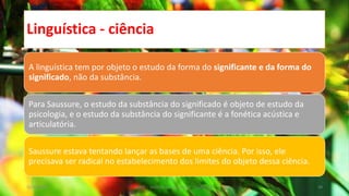 Linguística - ciência
A linguística tem por objeto o estudo da forma do significante e da forma do
significado, não da substância.
Para Saussure, o estudo da substância do significado é objeto de estudo da
psicologia, e o estudo da substância do significante é a fonética acústica e
articulatória.
Saussure estava tentando lançar as bases de uma ciência. Por isso, ele
precisava ser radical no estabelecimento dos limites do objeto dessa ciência.
12/02/2014 UFMT - Instituto de Linguagem - Cuiabá -MT 48
 