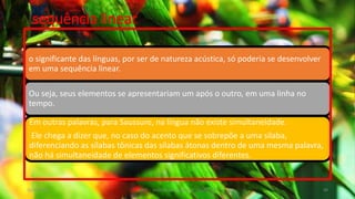 sequência linear
o significante das línguas, por ser de natureza acústica, só poderia se desenvolver
em uma sequência linear.
Ou seja, seus elementos se apresentariam um após o outro, em uma linha no
tempo.
Em outras palavras, para Saussure, na língua não existe simultaneidade.
Ele chega a dizer que, no caso do acento que se sobrepõe a uma sílaba,
diferenciando as sílabas tônicas das sílabas átonas dentro de uma mesma palavra,
não há simultaneidade de elementos significativos diferentes.
12/02/2014 UFMT - Instituto de Linguagem - Cuiabá -MT 49
 