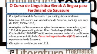 O Curso de Linguística Geral: A língua para
Ferdinand de Saussure
• O suíço Ferdinand de Saussure- o pai da linguística moderna.
• Ministrou três cursos na Universidade de Genebra, na Suíça nos anos
de 1907, 1908 e 1910;
• Anotações de Saussure e anotações de alunos em suas aulas, e, em
1916, dois grandes linguistas: Albert Sechehaye (1870 – 1946) e
Charles Bally (1965-1947)(editores) reuniram o material e publicaram
a famosa obra intitulada: Curso de Linguística Geral (CLG) retratando
o pensamento de Saussure.
• Obra póstuma – falecera em 1913.
12/02/2014 UFMT - Instituto de Linguagem - Cuiabá -MT 5
 