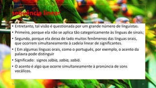 • Entretanto, tal visão é questionada por um grande número de linguistas.
• Primeiro, porque ela não se aplica tão categoricamente às línguas de sinais;
• Segundo, porque ela deixa de lado muitos fenômenos das línguas orais,
que ocorrem simultaneamente à cadeia linear de significantes.
• ( Em algumas línguas orais, como o português, por exemplo, o acento da
palavra pode distinguir
• Significado: signos sábia, sabia, sabiá.
• O acento é algo que ocorre simultaneamente à pronúncia de sons
vocálicos.
12/02/2014 UFMT - Instituto de Linguagem - Cuiabá -MT 50
sequência linear
 