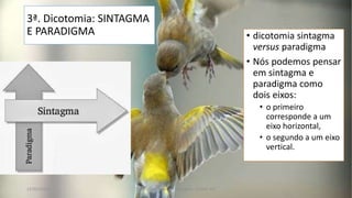 3ª. Dicotomia: SINTAGMA
E PARADIGMA • dicotomia sintagma
versus paradigma
• Nós podemos pensar
em sintagma e
paradigma como
dois eixos:
• o primeiro
corresponde a um
eixo horizontal,
• o segundo a um eixo
vertical.
12/02/2014 UFMT - Instituto de Linguagem - Cuiabá -MT 53
 