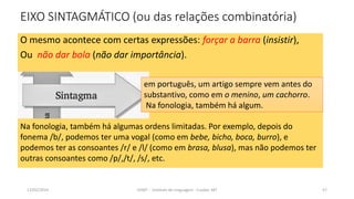 EIXO SINTAGMÁTICO (ou das relações combinatória)
O mesmo acontece com certas expressões: forçar a barra (insistir),
Ou não dar bola (não dar importância).
em português, um artigo sempre vem antes do
substantivo, como em o menino, um cachorro.
Na fonologia, também há algum.
12/02/2014 UFMT - Instituto de Linguagem - Cuiabá -MT 57
Na fonologia, também há algumas ordens limitadas. Por exemplo, depois do
fonema /b/, podemos ter uma vogal (como em bebe, bicho, boca, burro), e
podemos ter as consoantes /r/ e /l/ (como em brasa, blusa), mas não podemos ter
outras consoantes como /p/,/t/, /s/, etc.
 