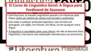 O Curso de Linguística Geral: A língua para
Ferdinand de Saussure
• Com Saussure, os estudos linguísticos passam a se interessar pela
língua como um sistema de valores estruturado e autônomo,
• para toda e qualquer produção linguística, seja ela feita em
português, em inglês, em francês, em libras, ou em qualquer outra
língua.
• A linguística é concebida como uma ciência: ela não só descreve fatos
linguísticos, mas busca uma explicação coerente para sua ocorrência.
12/02/2014 UFMT - Instituto de Linguagem - Cuiabá -MT 6
 