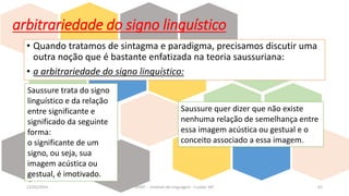 arbitrariedade do signo linguístico
• Quando tratamos de sintagma e paradigma, precisamos discutir uma
outra noção que é bastante enfatizada na teoria saussuriana:
• a arbitrariedade do signo linguístico:
12/02/2014 UFMT - Instituto de Linguagem - Cuiabá -MT 62
Saussure trata do signo
linguístico e da relação
entre significante e
significado da seguinte
forma:
o significante de um
signo, ou seja, sua
imagem acústica ou
gestual, é imotivado.
Saussure quer dizer que não existe
nenhuma relação de semelhança entre
essa imagem acústica ou gestual e o
conceito associado a essa imagem.
 