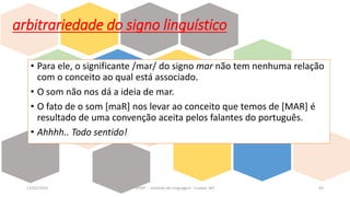 • Para ele, o significante /mar/ do signo mar não tem nenhuma relação
com o conceito ao qual está associado.
• O som não nos dá a ideia de mar.
• O fato de o som [maR] nos levar ao conceito que temos de [MAR] é
resultado de uma convenção aceita pelos falantes do português.
• Ahhhh.. Todo sentido!
12/02/2014 UFMT - Instituto de Linguagem - Cuiabá -MT 63
arbitrariedade do signo linguístico
 