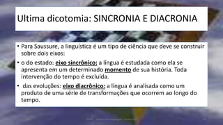 Ultima dicotomia: SINCRONIA E DIACRONIA
• Para Saussure, a linguística é um tipo de ciência que deve se construir
sobre dois eixos:
• o do estado: eixo sincrônico: a língua é estudada como ela se
apresenta em um determinado momento de sua história. Toda
intervenção do tempo é excluída.
• das evoluções: eixo diacrônico: a língua é analisada como um
produto de uma série de transformações que ocorrem ao longo do
tempo.
12/02/2014 UFMT - Instituto de Linguagem - Cuiabá -MT 64
 