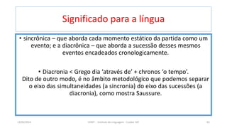Significado para a língua
• sincrônica – que aborda cada momento estático da partida como um
evento; e a diacrônica – que aborda a sucessão desses mesmos
eventos encadeados cronologicamente.
• Diacronia < Grego dia ‘através de’ + chronos ‘o tempo’.
Dito de outro modo, é no âmbito metodológico que podemos separar
o eixo das simultaneidades (a sincronia) do eixo das sucessões (a
diacronia), como mostra Saussure.
12/02/2014 UFMT - Instituto de Linguagem - Cuiabá -MT 65
 