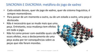 SINCRONIA E DIACRONIA: metáfora do jogo de xadrez
• Não é necessário que se mude mais que uma
peça. Entretanto, essa mudança tem efeitos
em todo o jogo.
• Não há como prever com exatidão quais são
esses efeitos, mas o deslocamento de uma
peça acaba por ter consequências sobre as
peças que não foram movidas.
12/02/2014 UFMT - Instituto de Linguagem - Cuiabá -MT 68
• Cada estado desses, quer do jogo de xadrez, quer do sistema linguístico, é
sempre momentâneo.
• Para passar de um momento a outro, ou de um estado a outro, uma peça é
deslocada.
 