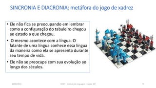 • Ele não fica se preocupando em lembrar
como a configuração do tabuleiro chegou
ao estado a que chegou.
• O mesmo acontece com a língua. O
falante de uma língua conhece essa língua
da maneira como ela se apresenta durante
seu tempo de vida.
• Ele não se preocupa com sua evolução ao
longo dos séculos.
12/02/2014 UFMT - Instituto de Linguagem - Cuiabá -MT 70
SINCRONIA E DIACRONIA: metáfora do jogo de xadrez
 