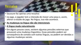 Ressalva
• Saussure faz apenas uma ressalva:
• no jogo, o jogador tem a intenção de mover uma peça e, assim,
alterar o estado do jogo. Na língua, isso não acontece.
• As mudanças na língua não são intencionais.
• A língua muda naturalmente.
• Em alguns poucos casos, existem algumas pressões externas que
provocam uma mudança linguística. Essas pressões podem ser
consequência de contato com outras línguas, ou podem ser devidas a
algumas mudanças sociais.
12/02/2014 UFMT - Instituto de Linguagem - Cuiabá -MT 71
!!!
 