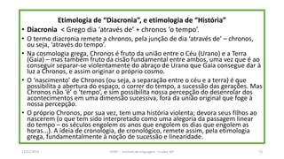 Etimologia de “Diacronia”, e etimologia de “História”
• Diacronia < Grego dia ‘através de’ + chronos ‘o tempo’.
• O termo diacronia remete a chronos, pela junção de dia ‘através de’ – chronos,
ou seja, ‘através do tempo’.
• Na cosmologia grega, Chronos é fruto da união entre o Céu (Urano) e a Terra
(Gaia) – mas também fruto da cisão fundamental entre ambos, uma vez que é ao
conseguir separar-se violentamente do abraço de Urano que Gaia consegue dar à
luz a Chronos, e assim originar o próprio cosmo.
• O ‘nascimento’ de Chronos (ou seja, a separação entre o céu e a terra) é que
possibilita a abertura do espaço, o correr do tempo, a sucessão das gerações. Mas
Chronos não ‘é’ o ‘tempo’, e sim possibilita nossa percepção do desenrolar dos
acontecimentos em uma dimensão sucessiva, fora da união original que foge à
nossa percepção.
• O próprio Chronos, por sua vez, tem uma história violenta; devora seus filhos ao
nascerem (o que tem sido interpretado como uma alegoria da passagem linear
do tempo – os séculos engolem os anos que engolem os dias que engolem as
horas...). A ideia de cronologia, de cronológico, remete assim, pela etimologia
grega, fundamentalmente à noção de sucessão e linearidade.
12/02/2014 UFMT - Instituto de Linguagem - Cuiabá -MT 73
 