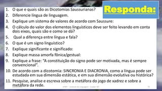 1. O que e quais são as Dicotomias Saussurianas?
2. Diferencie língua de linguagem.
3. Explique um sistema de valores de acordo com Saussure:
4. O cálculo do valor dos elementos linguísticos deve ser feito levando em conta
dois eixos, quais são e como se dá?
5. Qual a diferença entre língua e fala?
6. O que é um signo linguístico?
7. Explique significante e significado:
8. Explique massa amorfa fônica/gestual:
9. Explique a frase: “A constituição do signo pode ser motivada, mas é sempre
convencional”.
10. De acordo com a dicotomia: SINCRONIA E DIACRONIA, como a língua pode ser
estudada em sua dimensão estática, e em sua dimensão evolutiva ou histórica?
11. Pesquise, analise e escreva sobre a metáfora do jogo de xadrez e sobre a
metáfora da rede.12/02/2014 UFMT - Instituto de Linguagem - Cuiabá -MT 74
Responda:
 