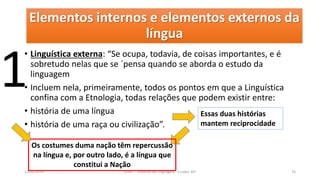 Elementos internos e elementos externos da
língua
• Linguística externa: “Se ocupa, todavia, de coisas importantes, e é
sobretudo nelas que se ´pensa quando se aborda o estudo da
linguagem
• Incluem nela, primeiramente, todos os pontos em que a Linguística
confina com a Etnologia, todas relações que podem existir entre:
• história de uma língua
• história de uma raça ou civilização”.
12/02/2014 UFMT - Instituto de Linguagem - Cuiabá -MT 76
Essas duas histórias
mantem reciprocidade
Os costumes duma nação têm repercussão
na língua e, por outro lado, é a língua que
constitui a Nação
1
 