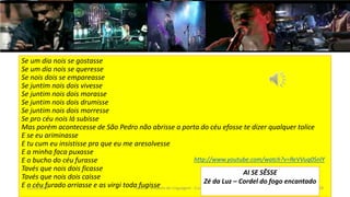 Se um dia nois se gostasse
Se um dia nois se queresse
Se nois dois se empareasse
Se juntim nois dois vivesse
Se juntim nois dois morasse
Se juntim nois dois drumisse
Se juntim nois dois morresse
Se pro céu nois lá subisse
Mas porém acontecesse de São Pedro não abrisse a porta do céu efosse te dizer qualquer tolice
E se eu ariminasse
E tu cum eu insistisse pra que eu me aresolvesse
E a minha faca puxasse
E o bucho do céu furasse
Tavés que nois dois ficasse
Tavés que nois dois caisse
E o céu furado arriasse e as virgi toda fugisse12/02/2014 UFMT - Instituto de Linguagem - Cuiabá -MT 78
http://www.youtube.com/watch?v=ReVVuq0SnlY
AI SE SÊSSE
Zé da Luz – Cordel do fogo encantado
 