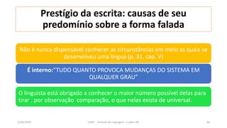Prestígio da escrita: causas de seu
predomínio sobre a forma falada
Não é nunca dispensável conhecer as circunstâncias em meio as quais se
desenvolveu uma língua (p. 31, cap. V)
O linguista está obrigado a conhecer o maior número possível delas para
tirar , por observação comparação, o que nelas exista de universal.
É interno:“TUDO QUANTO PROVOCA MUDANÇAS DO SISTEMA EM
QUALQUER GRAU”
12/02/2014 UFMT - Instituto de Linguagem - Cuiabá -MT 80
 