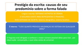 Prestígio da escrita: causas de seu
predomínio sobre a forma falada
Língua e escrita: SISTEMAS DISTINTOS DE SÍGNOS
O SEGUNDO EXISTE PARA REPRESENTAR O PRIMEIRO.
DOIS SISTEMAS DE ESCRITA: Sistema ideográfico, sistema fonético
O linguista está obrigado a conhecer o maior número possível delas para tirar , por
observação comparação, o que nelas exista de universal.
É interno: “TUDO QUANTO PROVOCA MUDANÇAS DO SISTEMA EM QUALQUER
GRAU”
12/02/2014 UFMT - Instituto de Linguagem - Cuiabá -MT 81
 