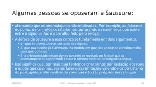 Algumas pessoas se opuseram a Saussure:
• afirmando que as onomatopeias são motivadas. Por exemplo, ao falarmos
do tic-tac de um relógio, estaríamos capturando a semelhança que existe
entre o signo tic-tac e o barulho feito pelo relógio.
• A defesa de Saussure a essa crítica se fundamenta em dois argumentos:
• 1- que as onomatopeias são raras nas línguas;
• 2- que sua escolha já é arbitrária, na medida em que elas apenas se aproximam dos
sons que ouvimos.
• 3- a arbitrariedade desses signos também se revelaria no fato de que as
onomatopeias se conformam a todo o sistema fonético-fonológico da língua.
• Isso significa que, por mais que tentemos criar signos por imitação aos sons
e ruídos que ouvimos, vamos fazer essas imitações valendo-nos do sistema
do português, e não realizando sons que não são próprios dessa língua.
12/02/2014 UFMT - Instituto de Linguagem - Cuiabá -MT 82
 