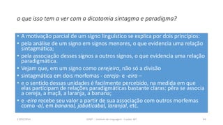 o que isso tem a ver com a dicotomia sintagma e paradigma?
• A motivação parcial de um signo linguístico se explica por dois princípios:
• pela análise de um signo em signos menores, o que evidencia uma relação
sintagmática;
• pela associação desses signos a outros signos, o que evidencia uma relação
paradigmática.
• Vejam que, em um signo como cerejeira, não só a divisão
• sintagmática em dois morfemas - cereja- e -eira –
• e o sentido dessas unidades é facilmente percebido, na medida em que
elas participam de relações paradigmáticas bastante claras: pêra se associa
a cereja, a maçã, a laranja, a banana;
• e -eira recebe seu valor a partir de sua associação com outros morfemas
como -al, em bananal, jaboticabal, laranjal, etc.
12/02/2014 UFMT - Instituto de Linguagem - Cuiabá -MT 84
 