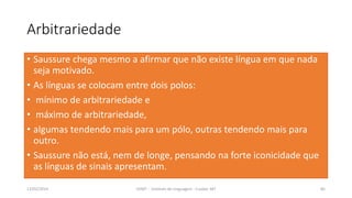Arbitrariedade
• Saussure chega mesmo a afirmar que não existe língua em que nada
seja motivado.
• As línguas se colocam entre dois polos:
• mínimo de arbitrariedade e
• máximo de arbitrariedade,
• algumas tendendo mais para um pólo, outras tendendo mais para
outro.
• Saussure não está, nem de longe, pensando na forte iconicidade que
as línguas de sinais apresentam.
12/02/2014 UFMT - Instituto de Linguagem - Cuiabá -MT 85
 