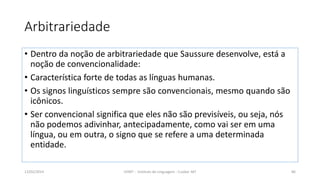 Arbitrariedade
• Dentro da noção de arbitrariedade que Saussure desenvolve, está a
noção de convencionalidade:
• Característica forte de todas as línguas humanas.
• Os signos linguísticos sempre são convencionais, mesmo quando são
icônicos.
• Ser convencional significa que eles não são previsíveis, ou seja, nós
não podemos adivinhar, antecipadamente, como vai ser em uma
língua, ou em outra, o signo que se refere a uma determinada
entidade.
12/02/2014 UFMT - Instituto de Linguagem - Cuiabá -MT 86
 