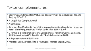 Textos complementares
• Conversa com Linguistas: Virtudes e controvérsias da Linguística: Rodolfo
Ilari, pg. 97 – 112.
• A Linguística Computacional
• A Semiótica
• As novas Tendências da Linguística: uma orientação à linguística moderna.
Bertil Malmberg, tradução Francisco da Silva Borba. 2. ed.
• O formal e o funcional na teoria variacionista. Roberto Gomes Camacho.
XLIX Seminário do GEL, Marília, de 24 a 26 de maio de 2001.
• A linguística antes d Saussure -
• Prólogo: Mídia, preconceito e revolução. Marcos Bagno. 2003.
12/02/2014 UFMT - Instituto de Linguagem - Cuiabá -MT 87
 