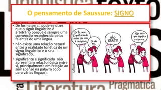 O pensamento de Saussure: SIGNO
• De forma geral, pode-se dizer
que o signo linguístico é
arbitrário porque é sempre uma
convenção reconhecida pelos
falantes de uma língua.
• não existe uma relação natural
entre a realidade fonética de um
signo linguístico e o seu
significado,
• significante e significado não
apresentam relação lógica entre
si, principalmente em relação ao
som (pense na palavra copo
para várias línguas).
12/02/2014 UFMT - Instituto de Linguagem - Cuiabá -MT 9
 