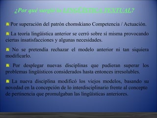 ¿Por qué surgió la LINGÜÍSTICA
TEXTUAL?
  Por superación del patrón chomskiano Competencia / Actuación.
   La teoría lingüística anterior se cerró sobre sí misma provocando
ciertas insatisfacciones y algunas necesidades.
  No se pretendía rechazar el modelo anterior ni tan siquiera
modificarlo.
   Por desplegar nuevas disciplinas que pudieran superar los
problemas lingüísticos considerados hasta entonces irresolubles.
   La nueva disciplina modificó los viejos modelos, basando su
novedad en la concepción de lo interdisciplinario frente al concepto
de pertinencia que promulgaban las lingüísticas anteriores.


   12/10/12
 