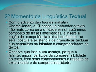 2º Momento da Linguística Textual
 Com o advento das teorias inatistas
Chomskianas, a LT passou a entender o texto
não mais como uma unidade em si, autônoma,
composto de frases interligadas, e insere a
noção de competência textual do falante, ou

seja, postula a existência de gramáticas textuais
que capacitam os falantes a compreenderem os
textos.
 Observe que isso é um avanço, porque o
falante, agora, participa da compreensibilidade
do texto, com seus conhecimentos a respeito de
textualidade e de compreensibilidade.

 