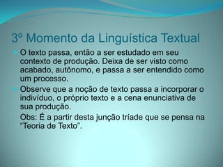 3º Momento da Linguística Textual
 O texto passa, então a ser estudado em seu

contexto de produção. Deixa de ser visto como
acabado, autônomo, e passa a ser entendido como
um processo.
 Observe que a noção de texto passa a incorporar o
indivíduo, o próprio texto e a cena enunciativa de
sua produção.
Obs: É a partir desta junção tríade que se pensa na
“Teoria de Texto”.

 