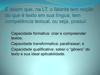 É assim que, na LT, o falante tem noção
do que é texto em sua língua, tem
competência textual, ou seja, possui:
a) Capacidade formativa: criar e compreender
textos;

b) Capacidade transformativa: parafrasear; e
c) Capacidade qualificativa: saber o “gênero” do
texto e sua ideal aplicabilidade.

 