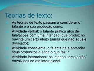 Teorias de texto:


As teorias de texto passam a considerar o
falante e a sua produção como:
a) Atividade verbal: o falante pratica atos de
fala/ações com uma intenção, que produz no
ouvinte um certo efeito (ainda que não aquele
desejado);
b) Atividade consciente: o falante dá a entender
seus propósitos e sabe o que faz; e
c) Atividade interacional: os interlocutores estão
envolvidos no ato interacional.

 