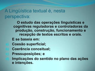 A Lingüística textual é, nesta
perspectiva:

a)
b)
c)
d)

O estudo das operações linguísticas e
cognitivas reguladoras e controladoras da
produção, construção, funcionamento e
recepção de textos escritos e orais.
E se baseia em:
Coesão superficial;
Coerência conceitual;
Pressuposições; e
Implicações do sentido no plano das ações
e intenções.

 