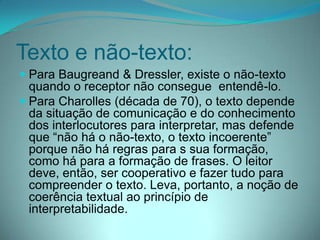 Texto e não-texto:
 Para Baugreand & Dressler, existe o não-texto
quando o receptor não consegue entendê-lo.
 Para Charolles (década de 70), o texto depende
da situação de comunicação e do conhecimento
dos interlocutores para interpretar, mas defende

que “não há o não-texto, o texto incoerente”
porque não há regras para s sua formação,
como há para a formação de frases. O leitor
deve, então, ser cooperativo e fazer tudo para
compreender o texto. Leva, portanto, a noção de
coerência textual ao princípio de
interpretabilidade.

 