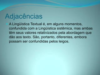 Adjacências
 A Lingüística Textual é, em alguns momentos,

confundida com a Lingüística sistêmica, mas ambas
têm seus valores relativizados pela abordagem que
dão aos texto. São, portanto, diferentes, embora
possam ser confundidas pelos leigos.

 