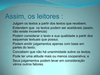 Assim, os leitores :
a)
b)
c)

d)
e)
f)
g)

Julgam os textos a partir dos textos que recebem;
Entendem que os textos podem ser aceitáveis (assim,
não existe incoerência)
Podem considerar o texto e sua qualidade a partir dos
esquemas textuais que possui;
Podem emitir julgamentos apenas com base em
partes do texto;
Concebem que não há unanimidade sobre os textos;
Pode ter uma atitude mais ou menos cooperativa; e
Seus julgamentos podem levar em consideração
vários outros fatores.

 