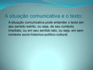 A situação comunicativa e o texto:
 A situação comunicativa pode entender o texto em

seu sentido estrito, ou seja, de seu contexto
imediato; ou em seu sentido lato, ou seja, em sem
contexto socio-historico-político-cultural.

 