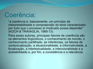 Coerência:
 “a coerência é, basicamente, um princípio de

interpretabilidade e compreensão do texto caracterizado
por tudo que o processo aí implicado possa depender”
(KOCH & TRAVAGLIA, 1989:13).
 Para esses autores, principais fatores de coerência são
os elementos lingüísticos, o conhecimento de mundo, o
conhecimento partilhado, as inferências, os fatores de
contextualização, a situacionalidade, a informatividade, a
focalização, a intertextualidade, a intencionalidade e a
aceitabilidade e, por fim, a consistência e a relevância.

 