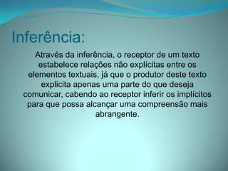 Inferência:
Através da inferência, o receptor de um texto
estabelece relações não explícitas entre os
elementos textuais, já que o produtor deste texto
explicita apenas uma parte do que deseja
comunicar, cabendo ao receptor inferir os implícitos
para que possa alcançar uma compreensão mais
abrangente.

 