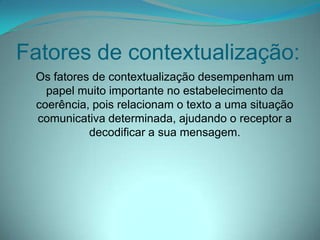 Fatores de contextualização:
Os fatores de contextualização desempenham um
papel muito importante no estabelecimento da
coerência, pois relacionam o texto a uma situação
comunicativa determinada, ajudando o receptor a
decodificar a sua mensagem.

 