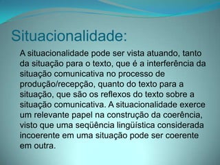 Situacionalidade:
A situacionalidade pode ser vista atuando, tanto
da situação para o texto, que é a interferência da
situação comunicativa no processo de
produção/recepção, quanto do texto para a
situação, que são os reflexos do texto sobre a
situação comunicativa. A situacionalidade exerce
um relevante papel na construção da coerência,
visto que uma seqüência lingüística considerada
incoerente em uma situação pode ser coerente
em outra.

 