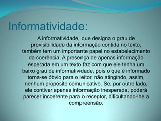 Informatividade:
A informatividade, que designa o grau de
previsibilidade da informação contida no texto,
também tem um importante papel no estabelecimento
da coerência. A presença de apenas informação
esperada em um texto faz com que ele tenha um
baixo grau de informatividade, pois o que é informado
torna-se óbvio para o leitor, não atingindo, assim,
nenhum propósito comunicativo. Se, por outro lado,
ele contiver apenas informação inesperada, poderá
parecer incoerente para o receptor, dificultando-lhe a
compreensão.

 