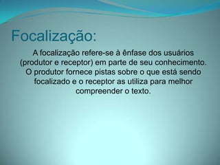 Focalização:
A focalização refere-se à ênfase dos usuários
(produtor e receptor) em parte de seu conhecimento.
O produtor fornece pistas sobre o que está sendo
focalizado e o receptor as utiliza para melhor
compreender o texto.

 