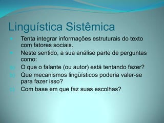 Linguística Sistêmica


Tenta integrar informações estruturais do texto
com fatores sociais.
 Neste sentido, a sua análise parte de perguntas
como:
a) O que o falante (ou autor) está tentando fazer?
b) Que mecanismos lingüísticos poderia valer-se
para fazer isso?
c) Com base em que faz suas escolhas?

 