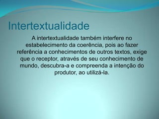 Intertextualidade
A intertextualidade também interfere no
estabelecimento da coerência, pois ao fazer
referência a conhecimentos de outros textos, exige
que o receptor, através de seu conhecimento de
mundo, descubra-a e compreenda a intenção do
produtor, ao utilizá-la.

 