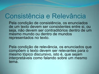 Consistência e Relevância
Pela condição de consistência, os enunciados
de um texto devem ser consistentes entre si, ou
seja, não devem ser contraditórios dentro de um
mesmo mundo ou dentro de mundos
representados no texto.
Pela condição de relevância, os enunciados que
compõem o texto devem ser relevantes para o
mesmo tópico discursivo, isto é, que sejam
interpretáveis como falando sobre um mesmo
tema.

 